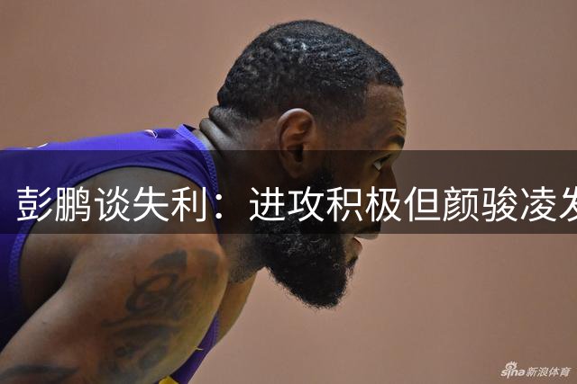 彭鹏谈失利：进攻积极但颜骏凌发挥出色 未来需继续总结提升